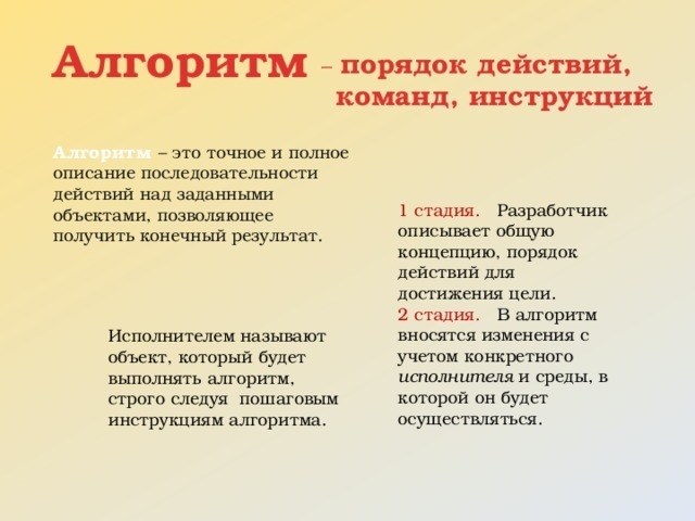 Алгоритм - это упорядоченный набор инструкций, команд или действий, которые позволяют достичь определенного результата. Первый этап. Разработчик создает общую концепцию и определяет последовательность действий для достижения цели. Второй этап. Алгоритм дорабатывается с учетом особенностей исполнителя и окружающей среды, в которой будет происходить его выполнение. Исполнитель - это объект, который будет выполнять алгоритм, строго следуя инструкциям пошагово.