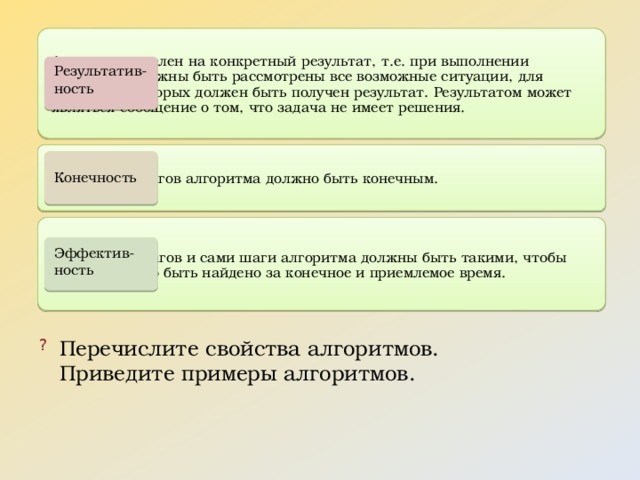 Алгоритм нацелен на достижение определенного результата, то есть при его выполнении все возможные ситуации должны быть учтены, и для каждой из них должен быть получен соответствующий результат. В случае отсутствия решения для задачи, алгоритм должен сообщить об этом. Количество шагов алгоритма должно быть конечным, чтобы обеспечить его результативность. Сами шаги алгоритма также должны быть такими, чтобы решение могло быть найдено в предельно короткое и приемлемое время, обеспечивая его эффективность. Алгоритмы обладают такими свойствами, как детерминированность, входные данные, выходные данные, конечность и ограниченность использованных ресурсов. Примерами алгоритмов могут быть сортировка массива, поиск наименьшего элемента в массиве, алгоритм Евклида для нахождения наибольшего общего делителя чисел и т.д.